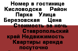 Номер в гостинице Кисловодска  › Район ­ Парка › Улица ­ Березовская  › Цена ­ 1 200 › Стоимость за ночь ­ 1 200 - Ставропольский край Недвижимость » Квартиры аренда посуточно   . Ставропольский край